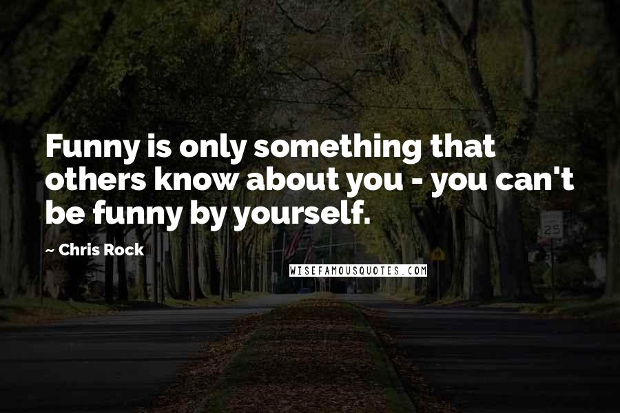 Chris Rock Quotes: Funny is only something that others know about you - you can't be funny by yourself.