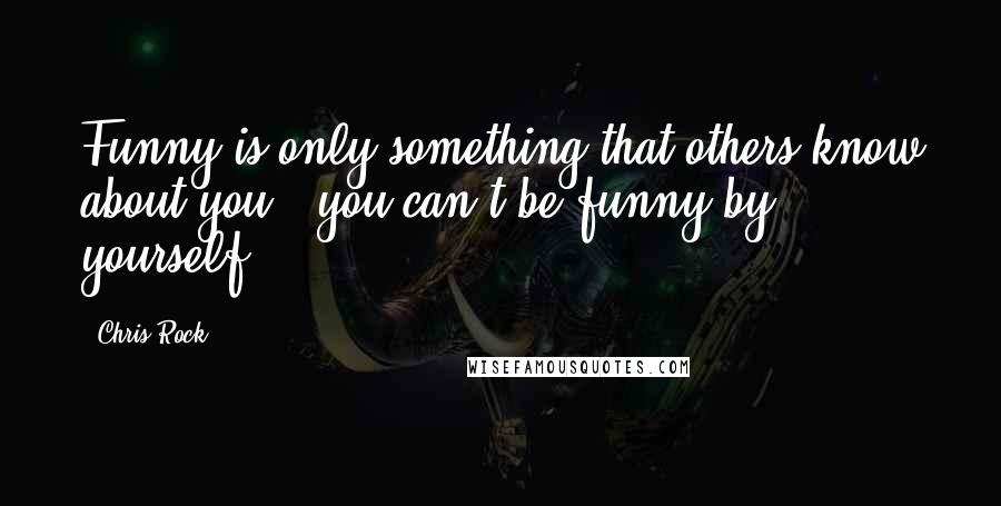 Chris Rock Quotes: Funny is only something that others know about you - you can't be funny by yourself.