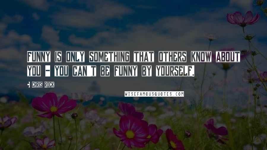 Chris Rock Quotes: Funny is only something that others know about you - you can't be funny by yourself.