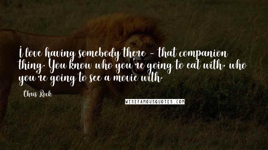 Chris Rock Quotes: I love having somebody there - that companion thing. You know who you're going to eat with, who you're going to see a movie with.