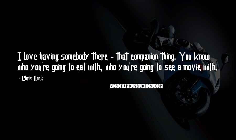 Chris Rock Quotes: I love having somebody there - that companion thing. You know who you're going to eat with, who you're going to see a movie with.