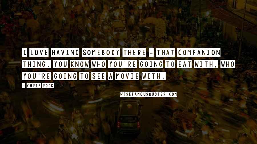 Chris Rock Quotes: I love having somebody there - that companion thing. You know who you're going to eat with, who you're going to see a movie with.