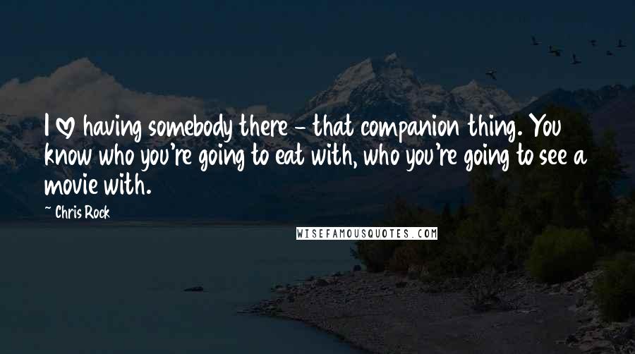 Chris Rock Quotes: I love having somebody there - that companion thing. You know who you're going to eat with, who you're going to see a movie with.