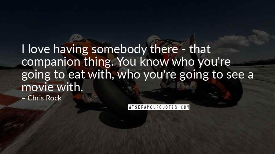 Chris Rock Quotes: I love having somebody there - that companion thing. You know who you're going to eat with, who you're going to see a movie with.