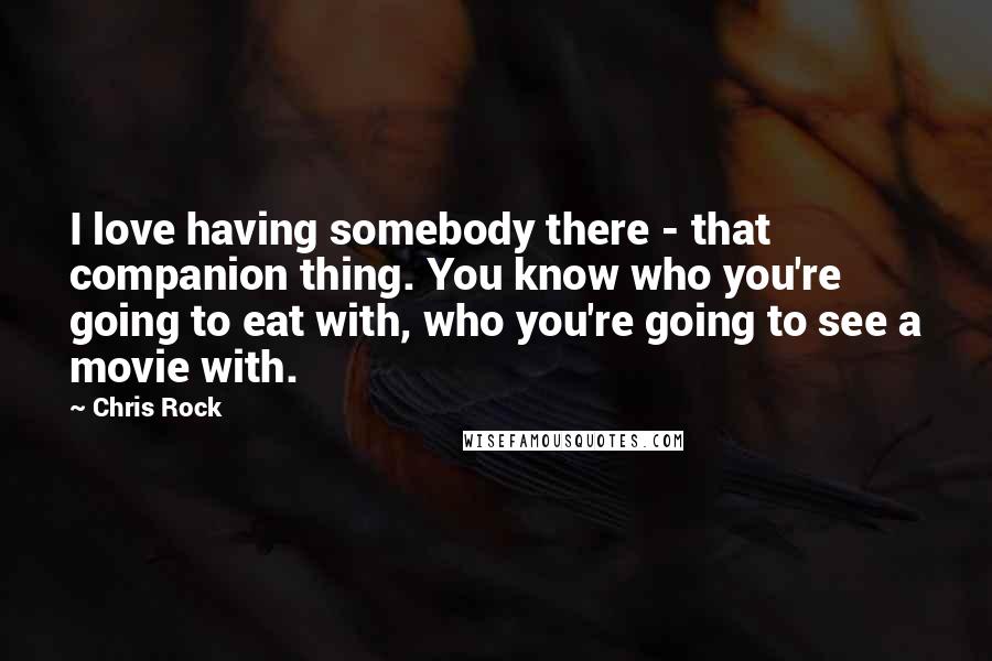 Chris Rock Quotes: I love having somebody there - that companion thing. You know who you're going to eat with, who you're going to see a movie with.