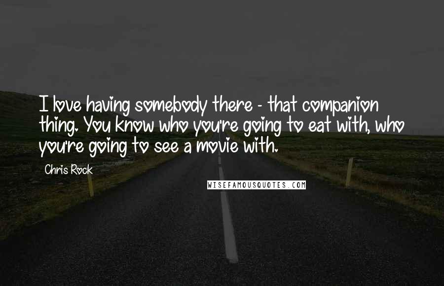 Chris Rock Quotes: I love having somebody there - that companion thing. You know who you're going to eat with, who you're going to see a movie with.