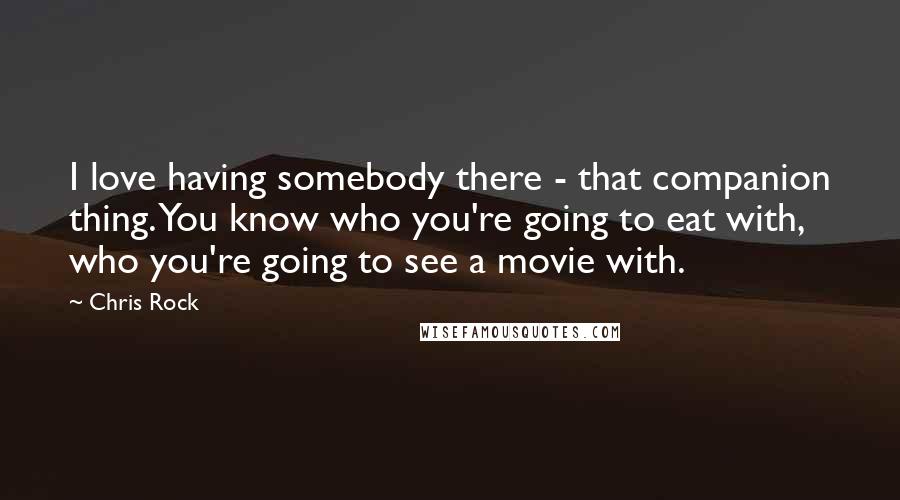 Chris Rock Quotes: I love having somebody there - that companion thing. You know who you're going to eat with, who you're going to see a movie with.