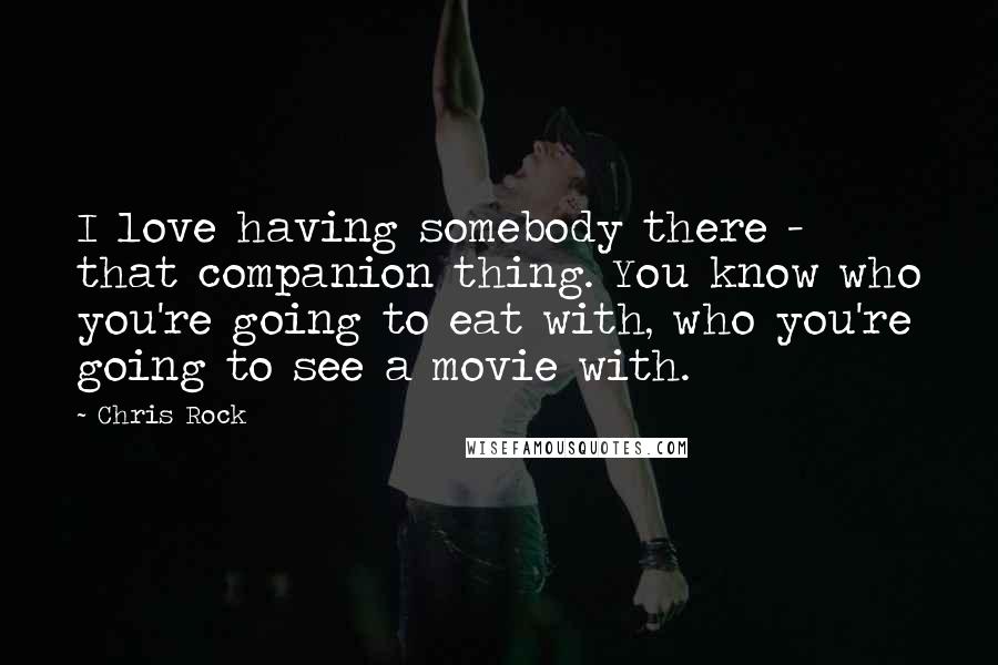 Chris Rock Quotes: I love having somebody there - that companion thing. You know who you're going to eat with, who you're going to see a movie with.