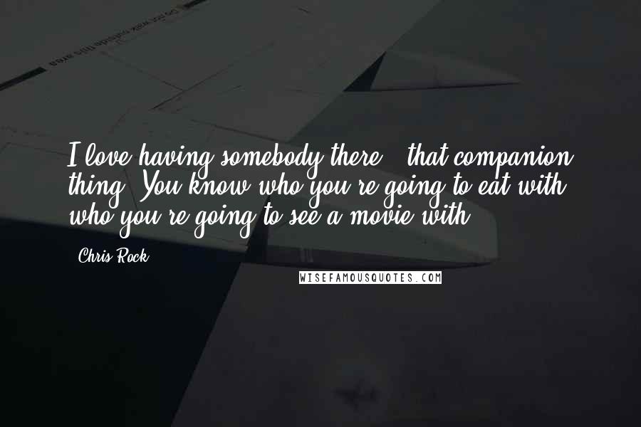 Chris Rock Quotes: I love having somebody there - that companion thing. You know who you're going to eat with, who you're going to see a movie with.