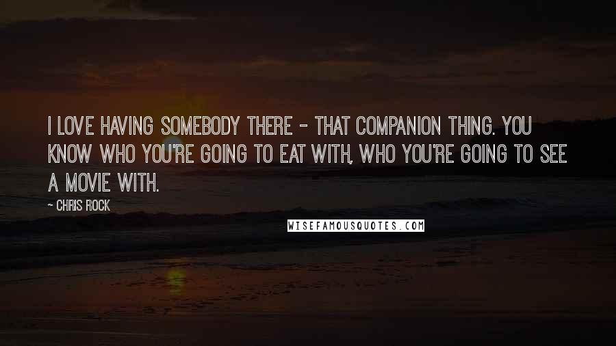 Chris Rock Quotes: I love having somebody there - that companion thing. You know who you're going to eat with, who you're going to see a movie with.