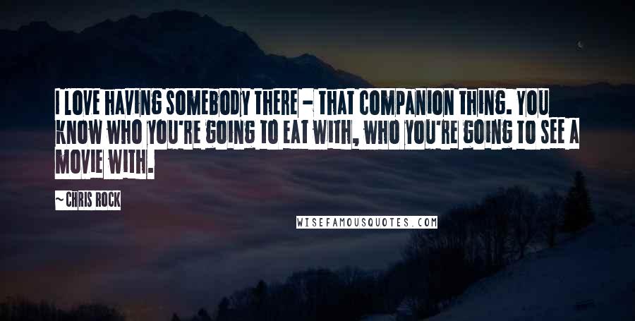 Chris Rock Quotes: I love having somebody there - that companion thing. You know who you're going to eat with, who you're going to see a movie with.