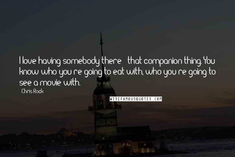 Chris Rock Quotes: I love having somebody there - that companion thing. You know who you're going to eat with, who you're going to see a movie with.