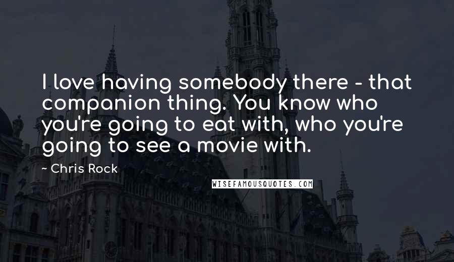 Chris Rock Quotes: I love having somebody there - that companion thing. You know who you're going to eat with, who you're going to see a movie with.