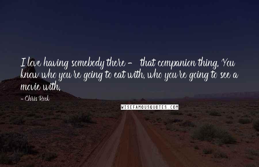 Chris Rock Quotes: I love having somebody there - that companion thing. You know who you're going to eat with, who you're going to see a movie with.