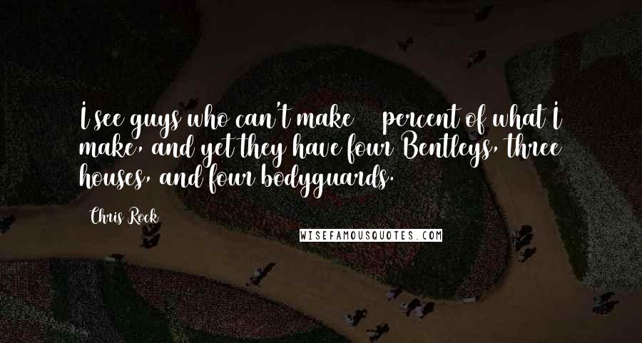 Chris Rock Quotes: I see guys who can't make 10 percent of what I make, and yet they have four Bentleys, three houses, and four bodyguards.