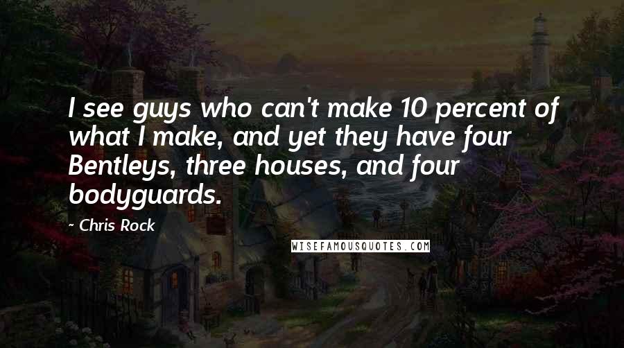 Chris Rock Quotes: I see guys who can't make 10 percent of what I make, and yet they have four Bentleys, three houses, and four bodyguards.