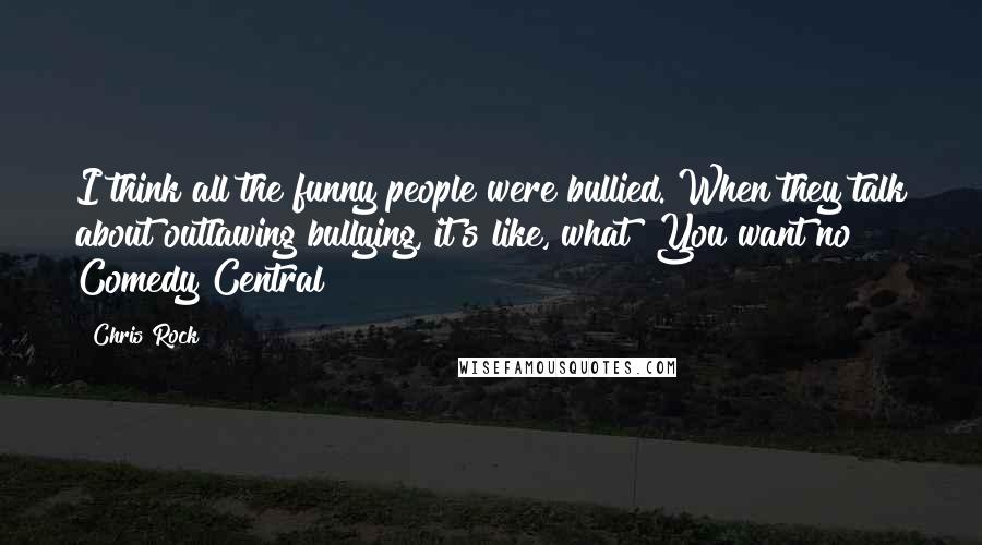 Chris Rock Quotes: I think all the funny people were bullied. When they talk about outlawing bullying, it's like, what? You want no Comedy Central?