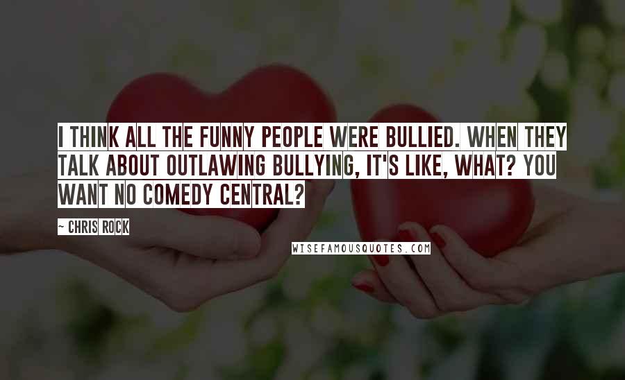 Chris Rock Quotes: I think all the funny people were bullied. When they talk about outlawing bullying, it's like, what? You want no Comedy Central?
