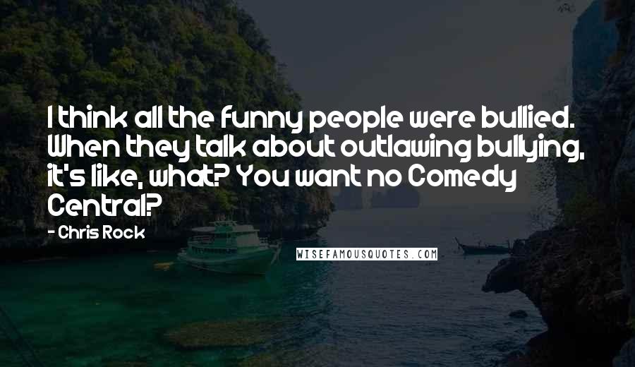 Chris Rock Quotes: I think all the funny people were bullied. When they talk about outlawing bullying, it's like, what? You want no Comedy Central?