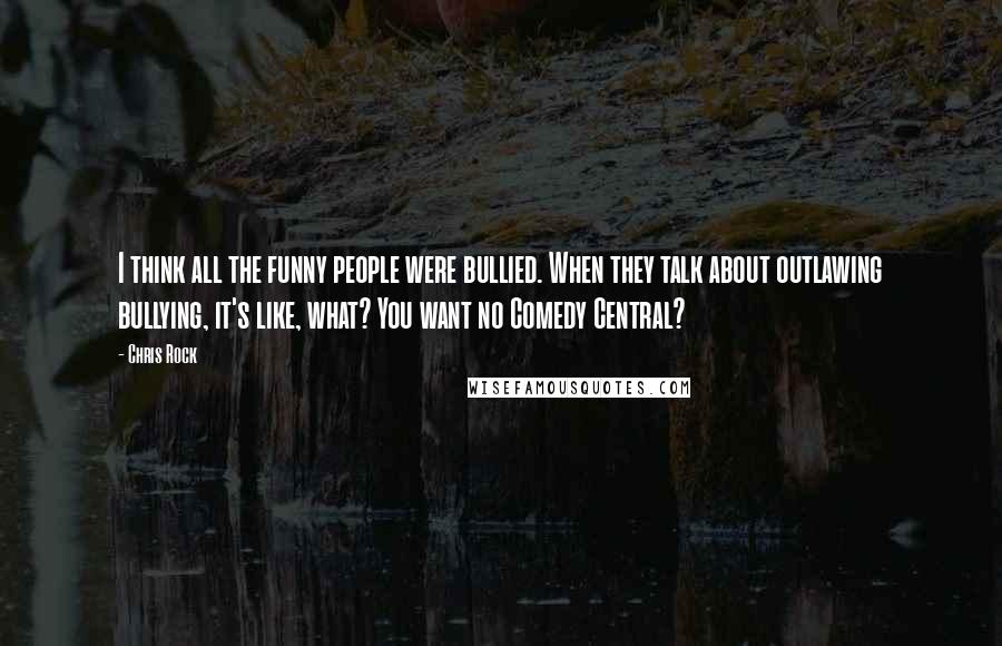 Chris Rock Quotes: I think all the funny people were bullied. When they talk about outlawing bullying, it's like, what? You want no Comedy Central?