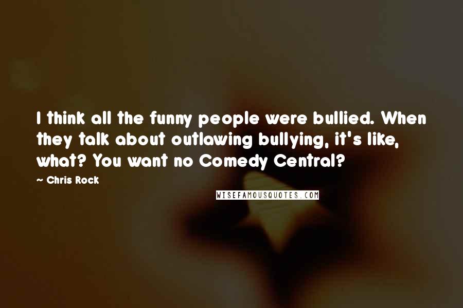 Chris Rock Quotes: I think all the funny people were bullied. When they talk about outlawing bullying, it's like, what? You want no Comedy Central?