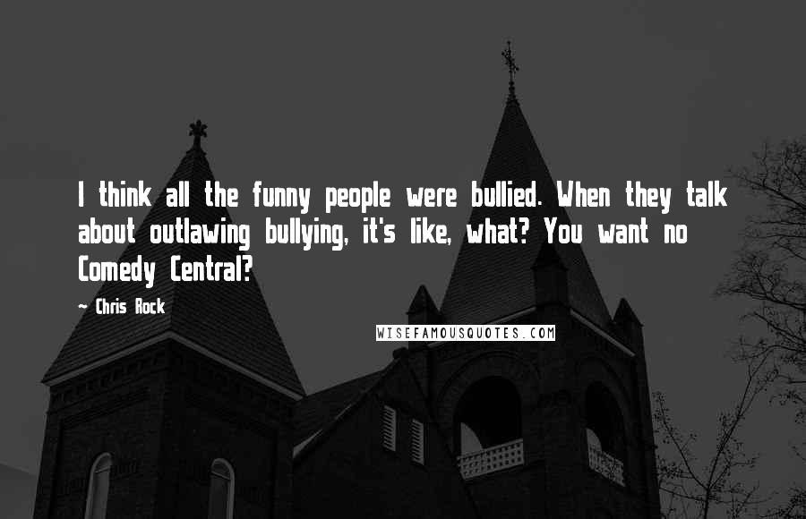 Chris Rock Quotes: I think all the funny people were bullied. When they talk about outlawing bullying, it's like, what? You want no Comedy Central?