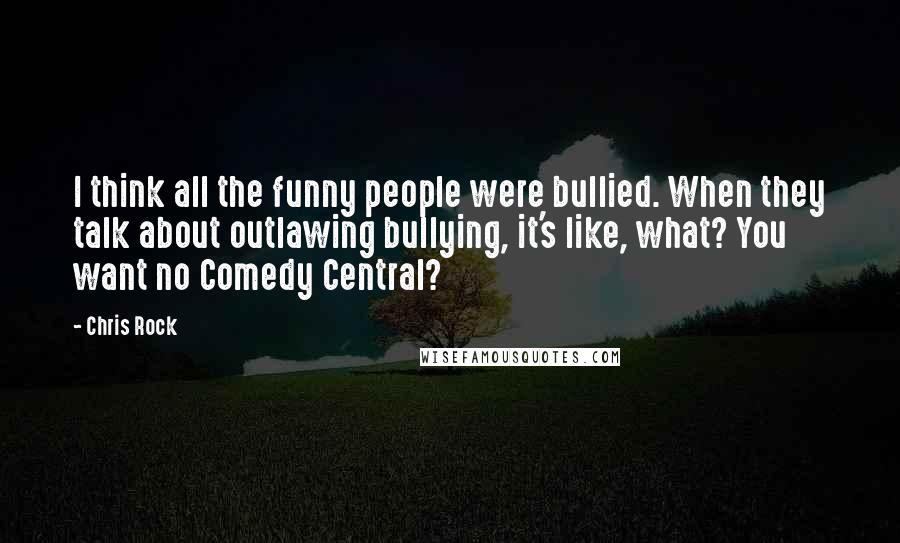 Chris Rock Quotes: I think all the funny people were bullied. When they talk about outlawing bullying, it's like, what? You want no Comedy Central?