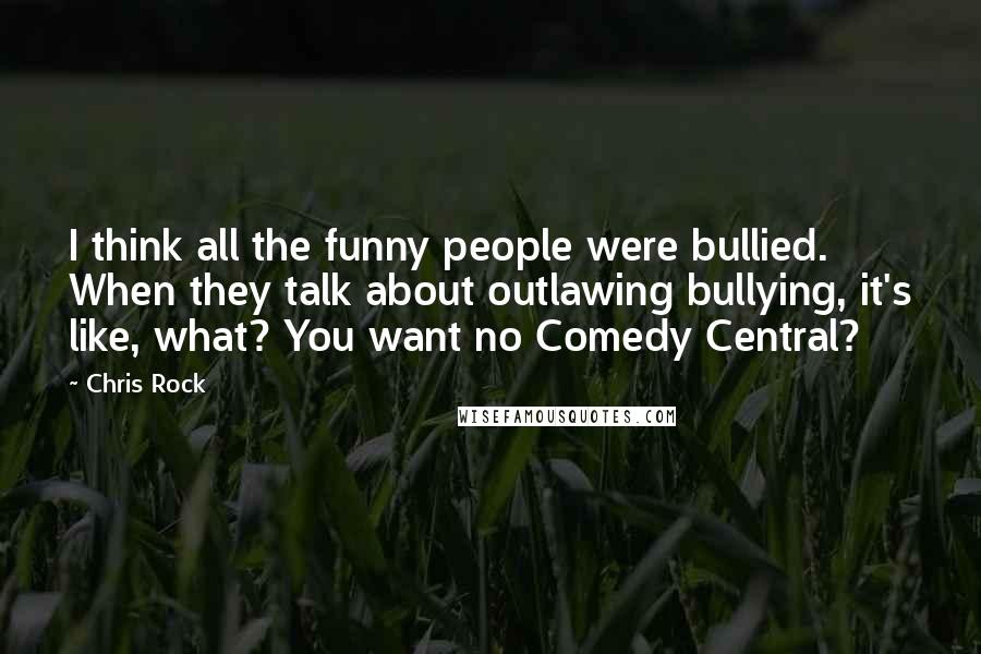 Chris Rock Quotes: I think all the funny people were bullied. When they talk about outlawing bullying, it's like, what? You want no Comedy Central?