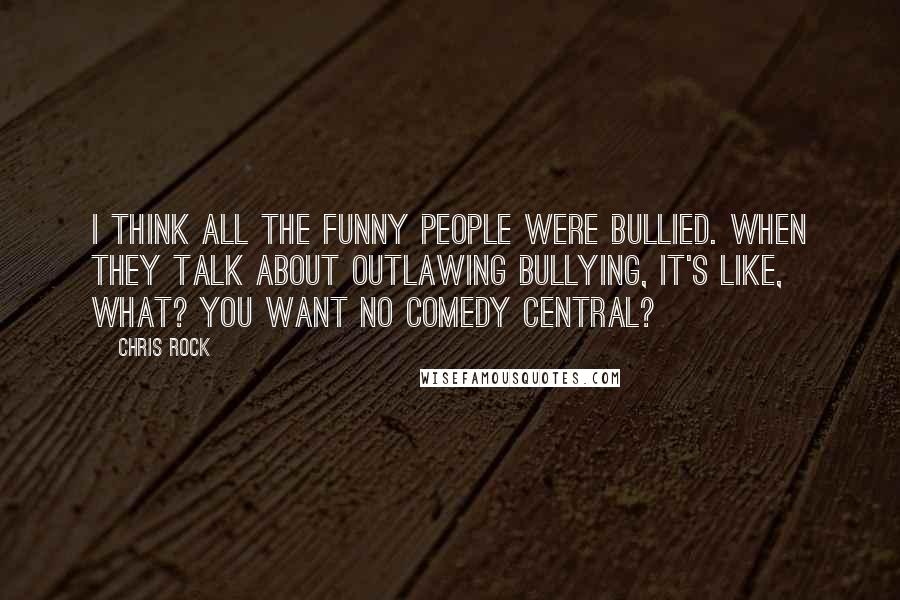 Chris Rock Quotes: I think all the funny people were bullied. When they talk about outlawing bullying, it's like, what? You want no Comedy Central?