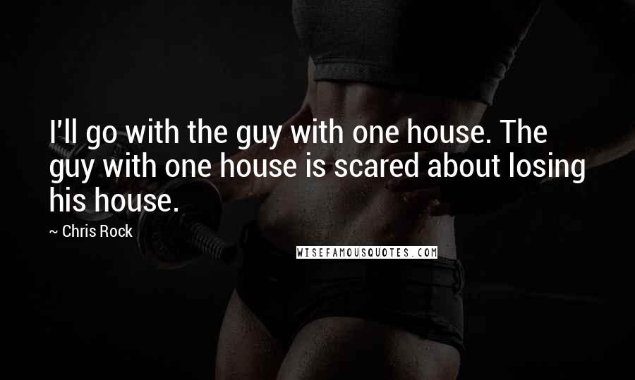 Chris Rock Quotes: I'll go with the guy with one house. The guy with one house is scared about losing his house.