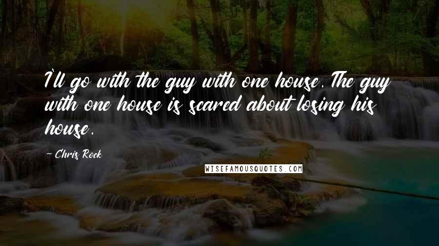 Chris Rock Quotes: I'll go with the guy with one house. The guy with one house is scared about losing his house.