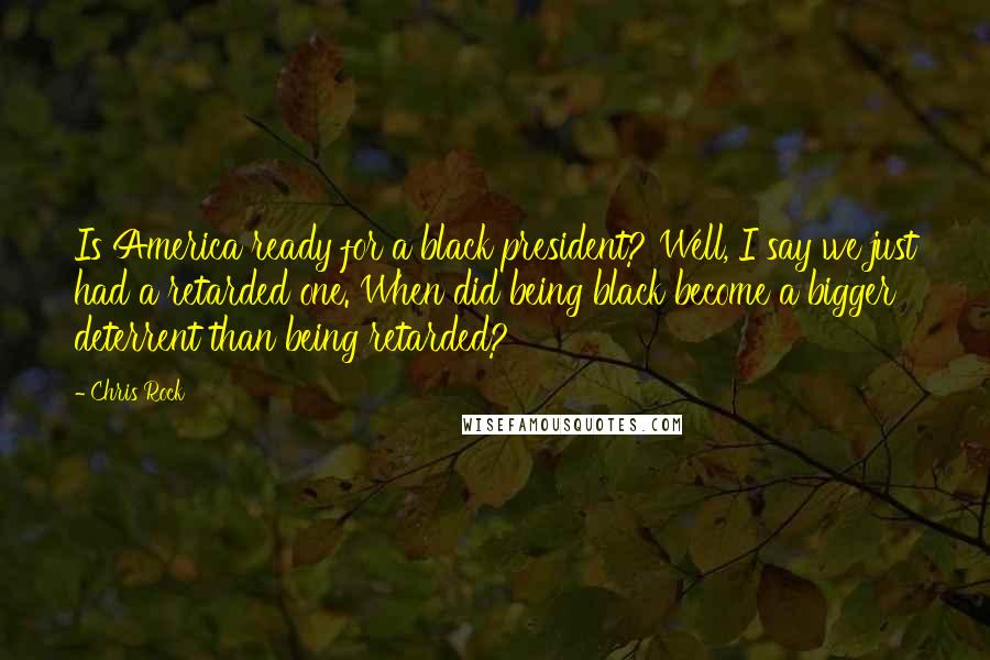 Chris Rock Quotes: Is America ready for a black president? Well, I say we just had a retarded one. When did being black become a bigger deterrent than being retarded?