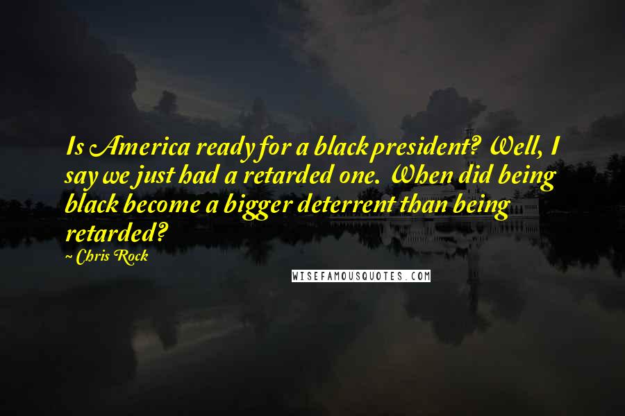 Chris Rock Quotes: Is America ready for a black president? Well, I say we just had a retarded one. When did being black become a bigger deterrent than being retarded?