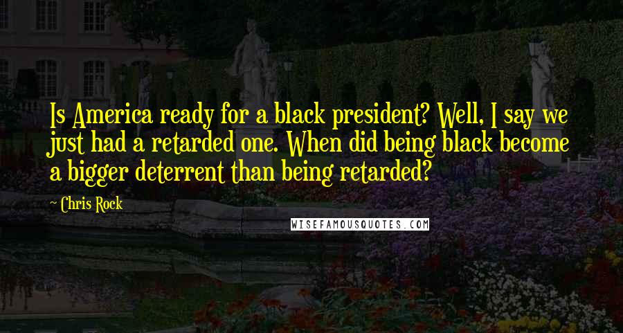 Chris Rock Quotes: Is America ready for a black president? Well, I say we just had a retarded one. When did being black become a bigger deterrent than being retarded?