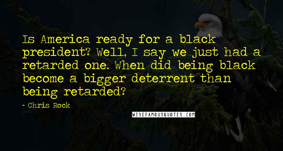 Chris Rock Quotes: Is America ready for a black president? Well, I say we just had a retarded one. When did being black become a bigger deterrent than being retarded?