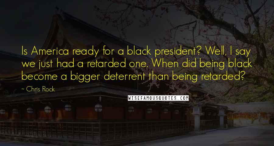 Chris Rock Quotes: Is America ready for a black president? Well, I say we just had a retarded one. When did being black become a bigger deterrent than being retarded?