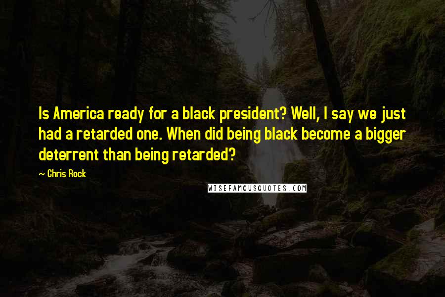 Chris Rock Quotes: Is America ready for a black president? Well, I say we just had a retarded one. When did being black become a bigger deterrent than being retarded?