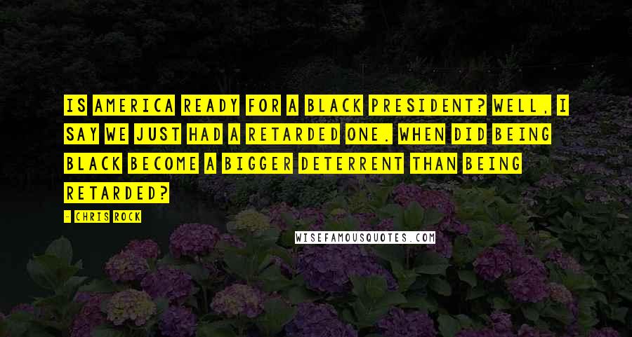 Chris Rock Quotes: Is America ready for a black president? Well, I say we just had a retarded one. When did being black become a bigger deterrent than being retarded?