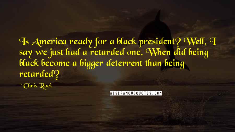 Chris Rock Quotes: Is America ready for a black president? Well, I say we just had a retarded one. When did being black become a bigger deterrent than being retarded?