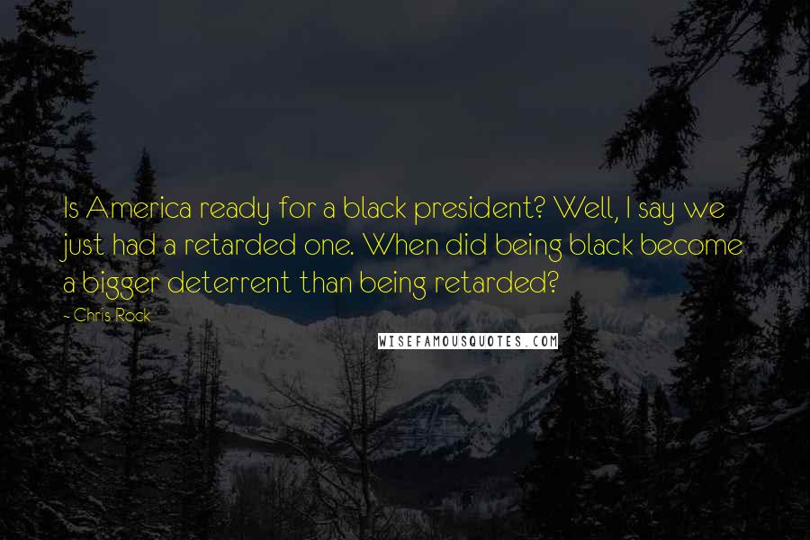 Chris Rock Quotes: Is America ready for a black president? Well, I say we just had a retarded one. When did being black become a bigger deterrent than being retarded?