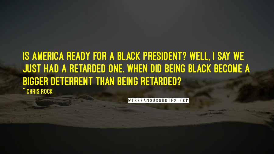 Chris Rock Quotes: Is America ready for a black president? Well, I say we just had a retarded one. When did being black become a bigger deterrent than being retarded?