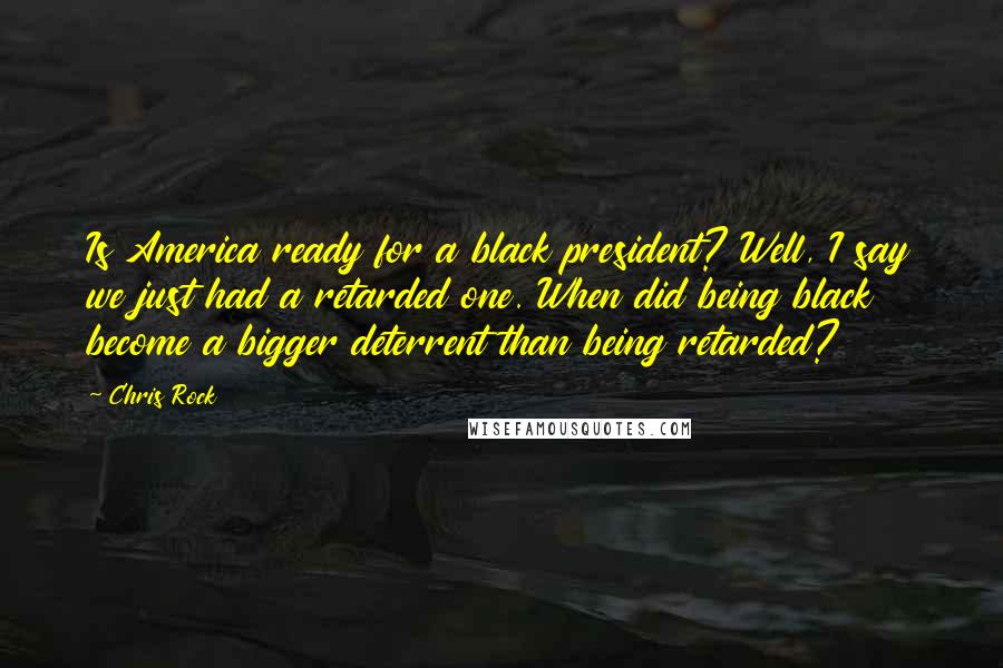 Chris Rock Quotes: Is America ready for a black president? Well, I say we just had a retarded one. When did being black become a bigger deterrent than being retarded?