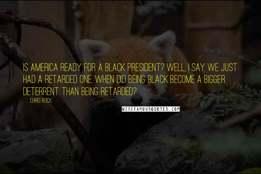 Chris Rock Quotes: Is America ready for a black president? Well, I say we just had a retarded one. When did being black become a bigger deterrent than being retarded?