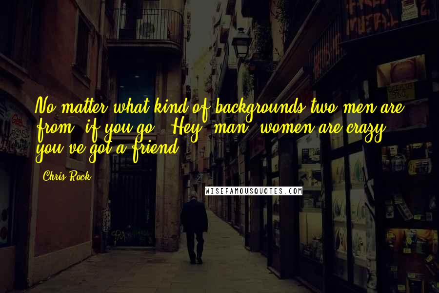 Chris Rock Quotes: No matter what kind of backgrounds two men are from, if you go, 'Hey, man, women are crazy,' you've got a friend.