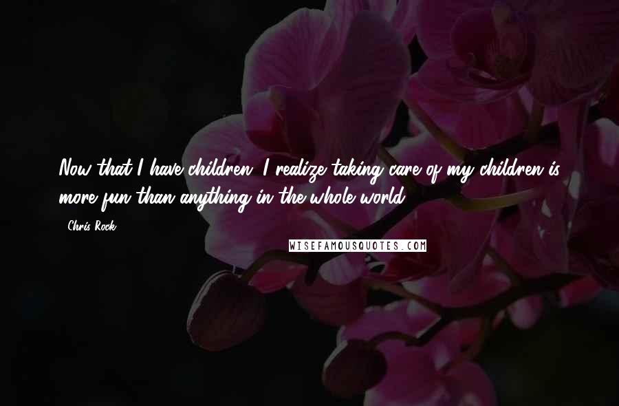 Chris Rock Quotes: Now that I have children, I realize taking care of my children is more fun than anything in the whole world.