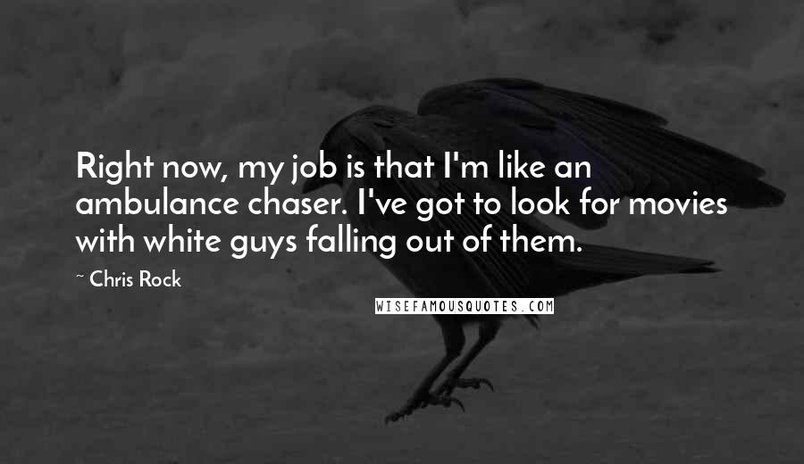 Chris Rock Quotes: Right now, my job is that I'm like an ambulance chaser. I've got to look for movies with white guys falling out of them.