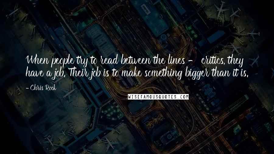 Chris Rock Quotes: When people try to read between the lines - critics, they have a job. Their job is to make something bigger than it is.