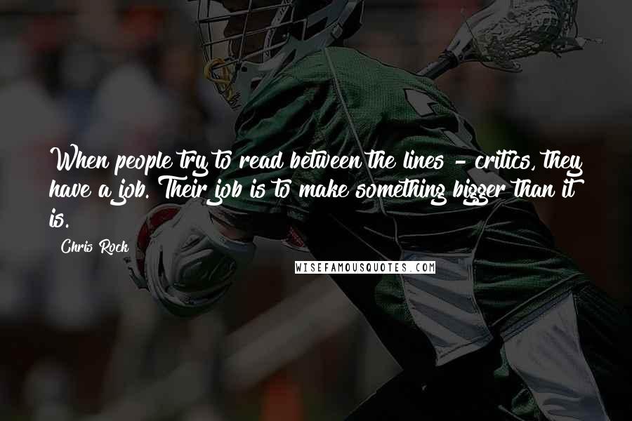 Chris Rock Quotes: When people try to read between the lines - critics, they have a job. Their job is to make something bigger than it is.