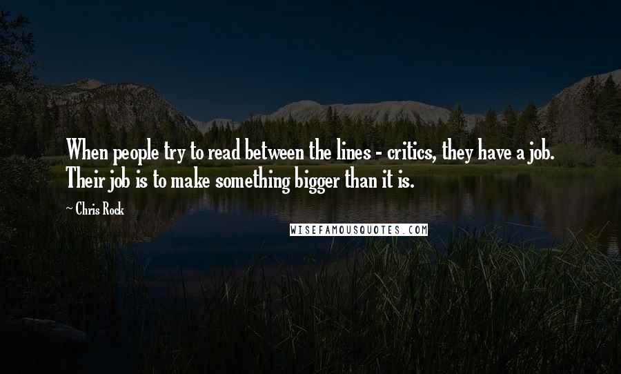 Chris Rock Quotes: When people try to read between the lines - critics, they have a job. Their job is to make something bigger than it is.