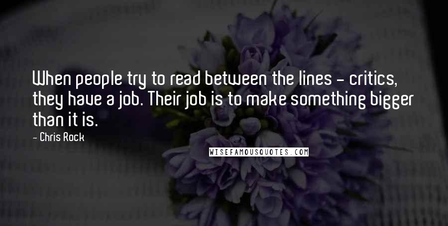 Chris Rock Quotes: When people try to read between the lines - critics, they have a job. Their job is to make something bigger than it is.